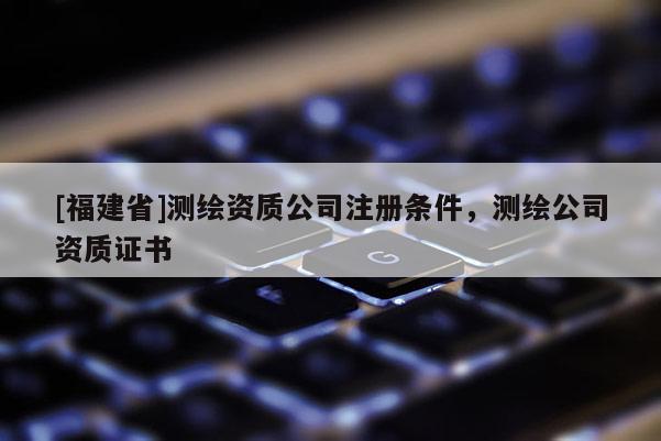 [福建省]测绘资质公司注册条件，测绘公司资质证书