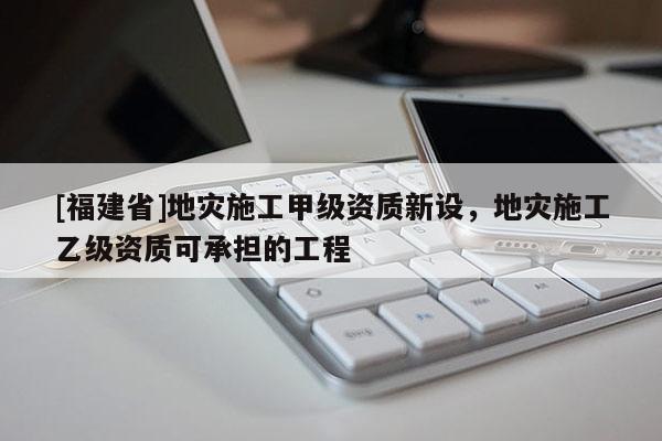 [福建省]地灾施工甲级资质新设，地灾施工乙级资质可承担的工程