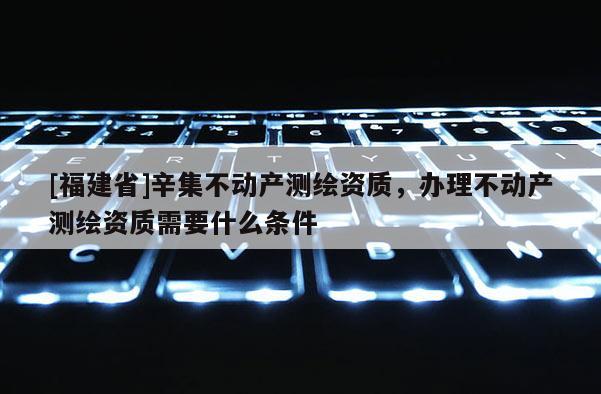 [福建省]辛集不动产测绘资质，办理不动产测绘资质需要什么条件