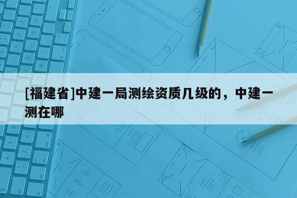 [福建省]中建一局测绘资质几级的，中建一测在哪