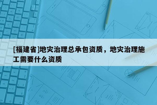 [福建省]地灾治理总承包资质，地灾治理施工需要什么资质