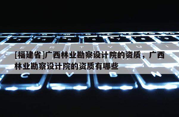 [福建省]广西林业勘察设计院的资质，广西林业勘察设计院的资质有哪些