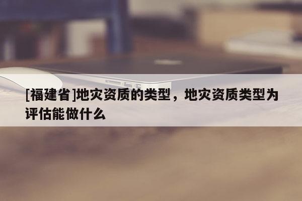 [福建省]地灾资质的类型，地灾资质类型为评估能做什么