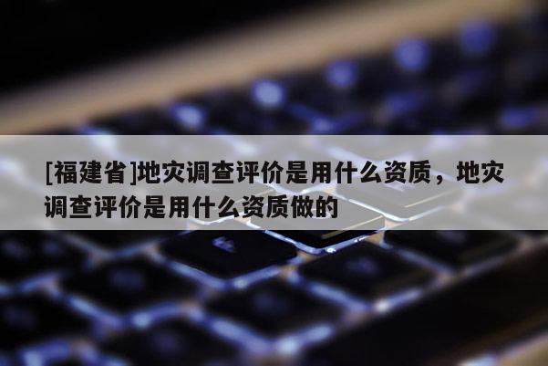 [福建省]地灾调查评价是用什么资质，地灾调查评价是用什么资质做的