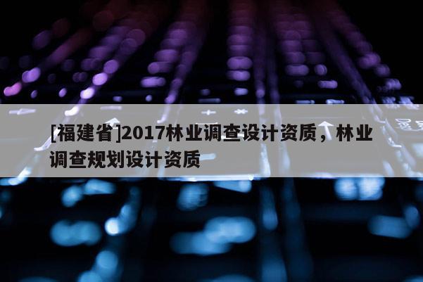 [福建省]2017林业调查设计资质，林业调查规划设计资质