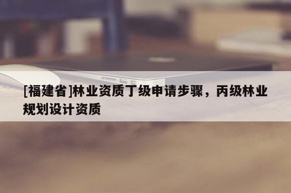 [福建省]林业资质丁级申请步骤，丙级林业规划设计资质