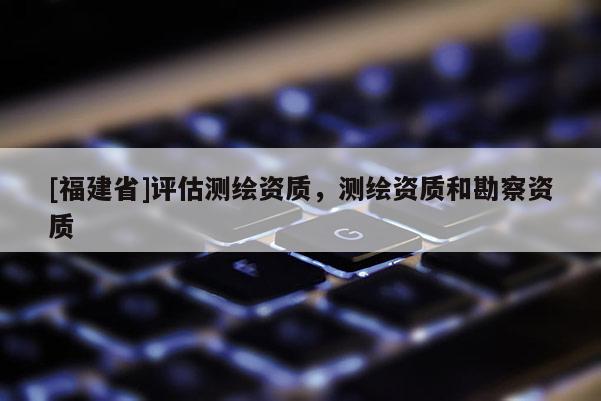 [福建省]评估测绘资质，测绘资质和勘察资质