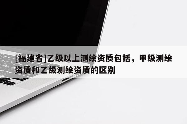 [福建省]乙级以上测绘资质包括，甲级测绘资质和乙级测绘资质的区别