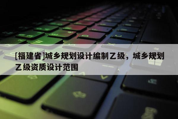 [福建省]城乡规划设计编制乙级，城乡规划乙级资质设计范围