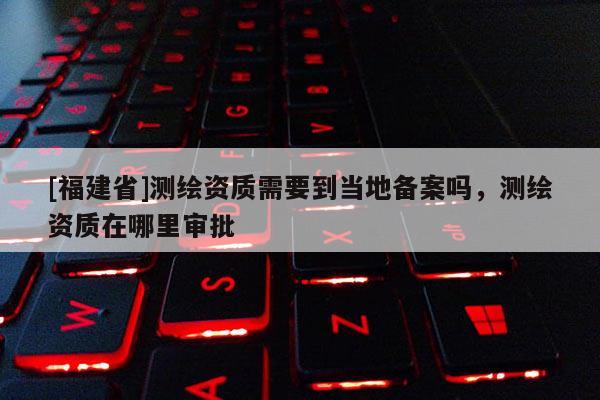 [福建省]测绘资质需要到当地备案吗，测绘资质在哪里审批