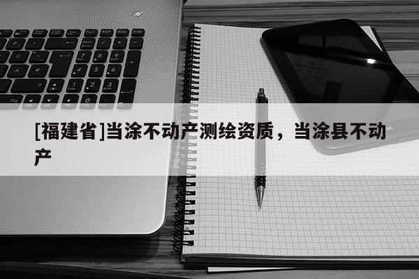 [福建省]当涂不动产测绘资质，当涂县不动产