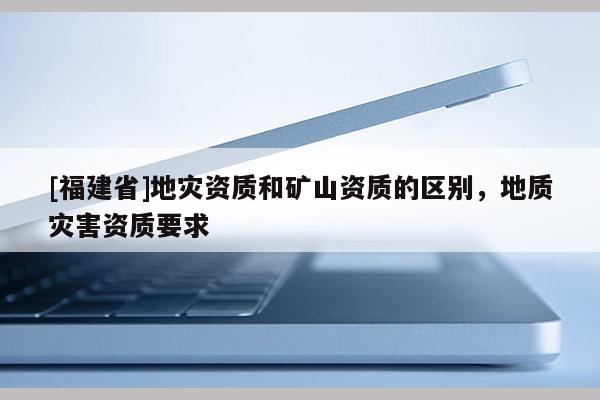 [福建省]地灾资质和矿山资质的区别，地质灾害资质要求