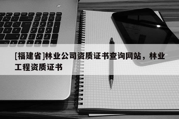 [福建省]林业公司资质证书查询网站，林业工程资质证书