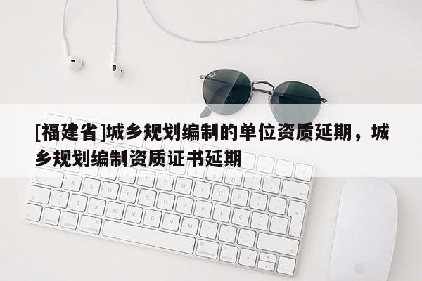 [福建省]城乡规划编制的单位资质延期，城乡规划编制资质证书延期