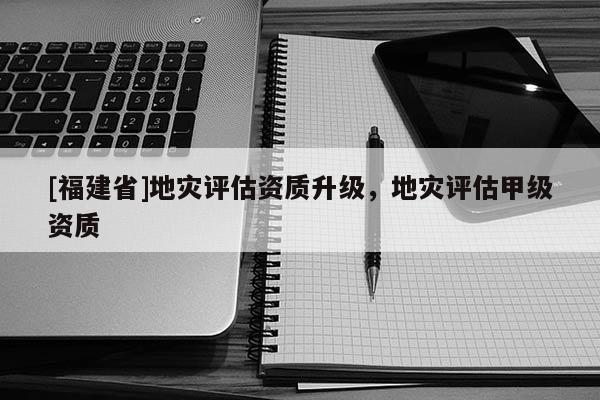 [福建省]地灾评估资质升级，地灾评估甲级资质