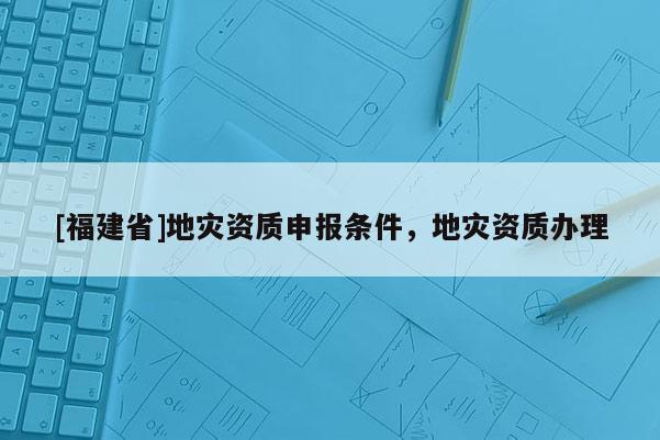 [福建省]地灾资质申报条件，地灾资质办理