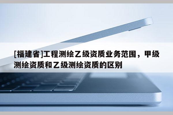 [福建省]工程测绘乙级资质业务范围，甲级测绘资质和乙级测绘资质的区别