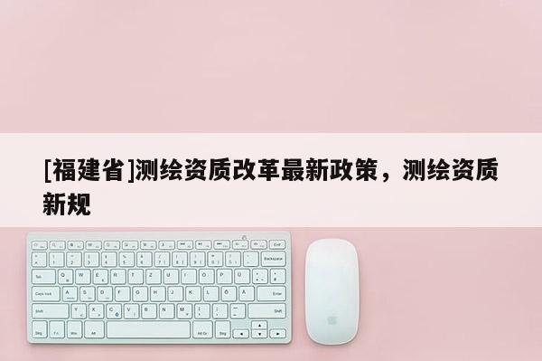 [福建省]测绘资质改革最新政策，测绘资质新规