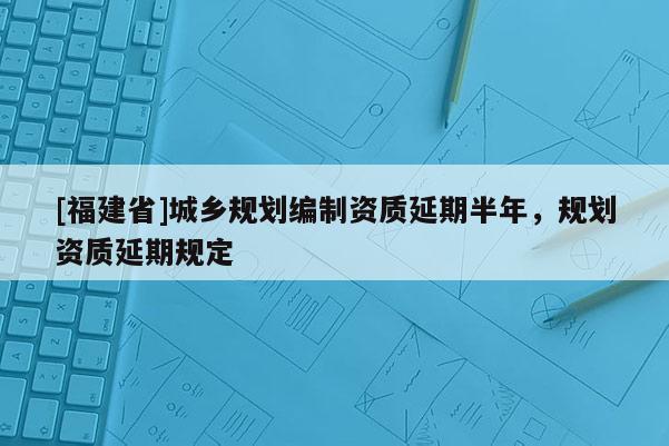 [福建省]城乡规划编制资质延期半年，规划资质延期规定