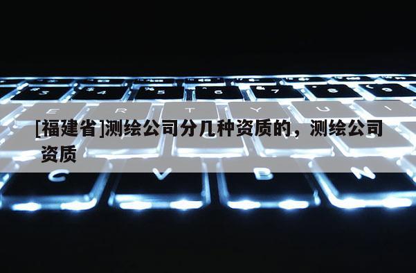 [福建省]测绘公司分几种资质的，测绘公司 资质