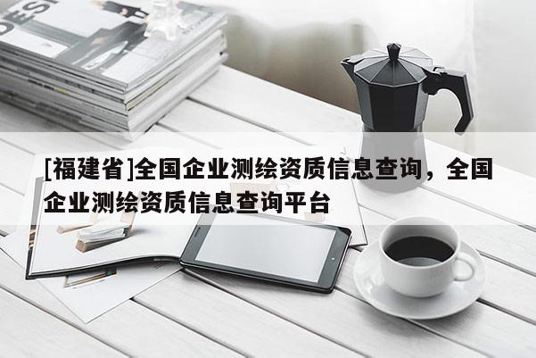 [福建省]全国企业测绘资质信息查询，全国企业测绘资质信息查询平台