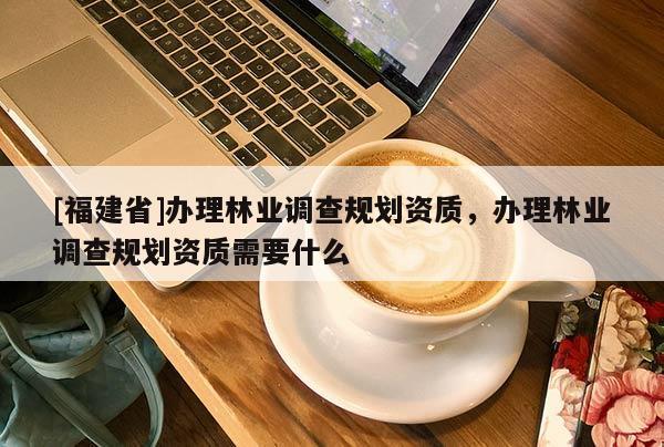 [福建省]办理林业调查规划资质，办理林业调查规划资质需要什么