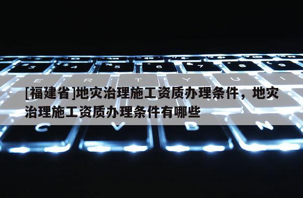 [福建省]地灾治理施工资质办理条件，地灾治理施工资质办理条件有哪些