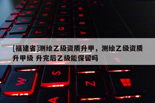 [福建省]测绘乙级资质升甲，测绘乙级资质升甲级 升完后乙级能保留吗