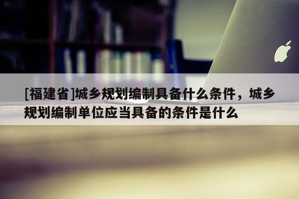 [福建省]城乡规划编制具备什么条件，城乡规划编制单位应当具备的条件是什么