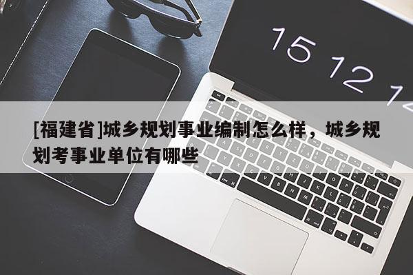 [福建省]城乡规划事业编制怎么样，城乡规划考事业单位有哪些