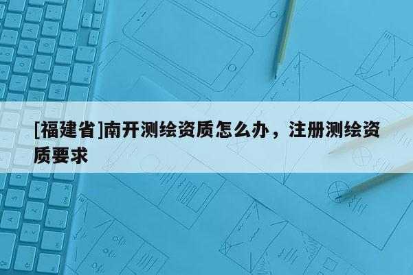 [福建省]南开测绘资质怎么办，注册测绘资质要求