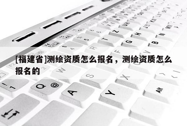 [福建省]测绘资质怎么报名，测绘资质怎么报名的