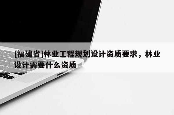 [福建省]林业工程规划设计资质要求，林业设计需要什么资质