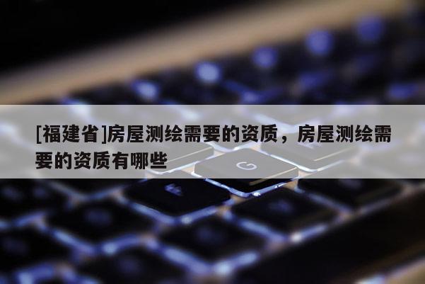 [福建省]房屋测绘需要的资质，房屋测绘需要的资质有哪些
