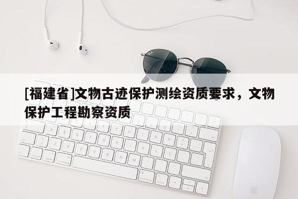 [福建省]文物古迹保护测绘资质要求，文物保护工程勘察资质