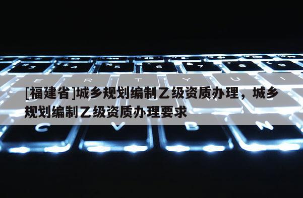 [福建省]城乡规划编制乙级资质办理，城乡规划编制乙级资质办理要求