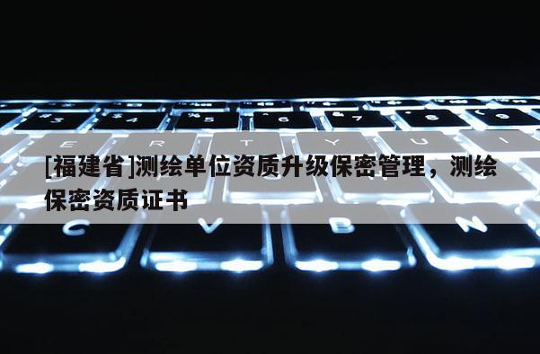 [福建省]测绘单位资质升级保密管理，测绘保密资质证书