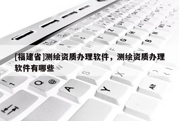 [福建省]测绘资质办理软件，测绘资质办理软件有哪些