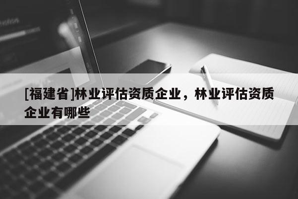 [福建省]林业评估资质企业，林业评估资质企业有哪些