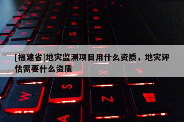 [福建省]地灾监测项目用什么资质，地灾评估需要什么资质
