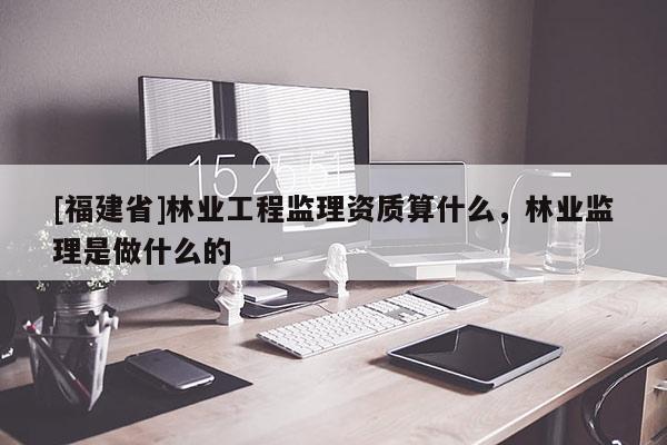 [福建省]林业工程监理资质算什么，林业监理是做什么的