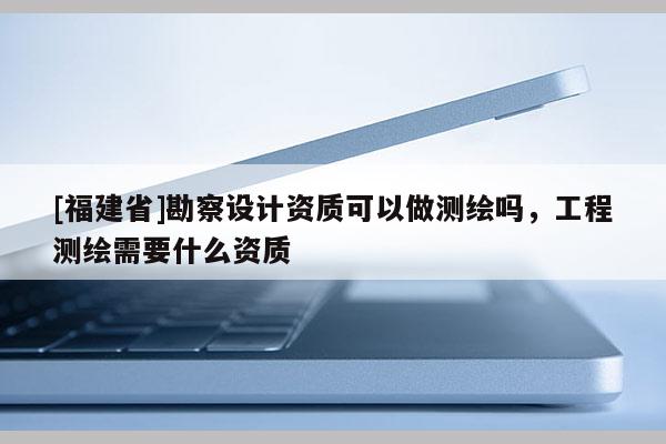 [福建省]勘察设计资质可以做测绘吗，工程测绘需要什么资质
