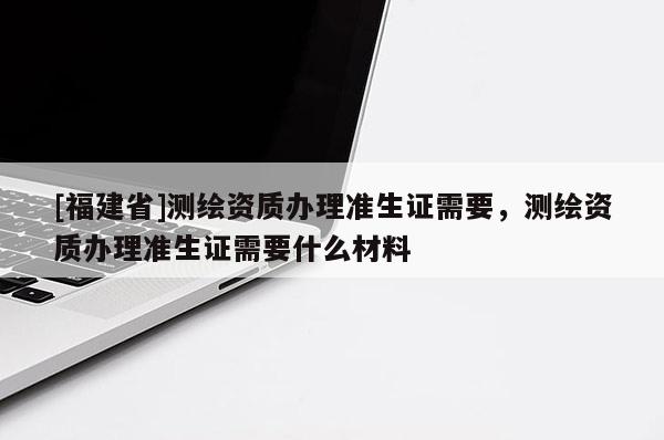 [福建省]测绘资质办理准生证需要，测绘资质办理准生证需要什么材料