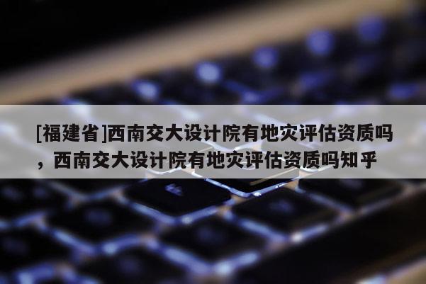 [福建省]西南交大设计院有地灾评估资质吗，西南交大设计院有地灾评估资质吗知乎