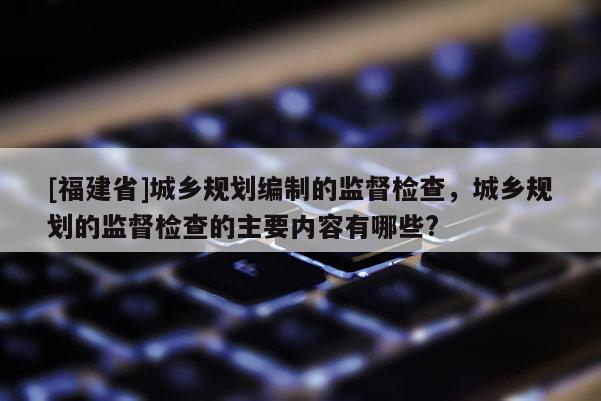 [福建省]城乡规划编制的监督检查，城乡规划的监督检查的主要内容有哪些?