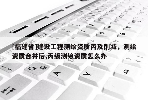 [福建省]建设工程测绘资质丙及削减，测绘资质合并后,丙级测绘资质怎么办