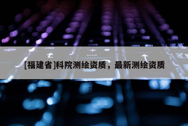 [福建省]科院测绘资质，最新测绘资质