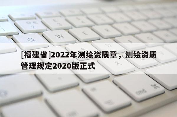 [福建省]2022年测绘资质章，测绘资质管理规定2020版正式