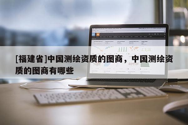 [福建省]中国测绘资质的图商，中国测绘资质的图商有哪些