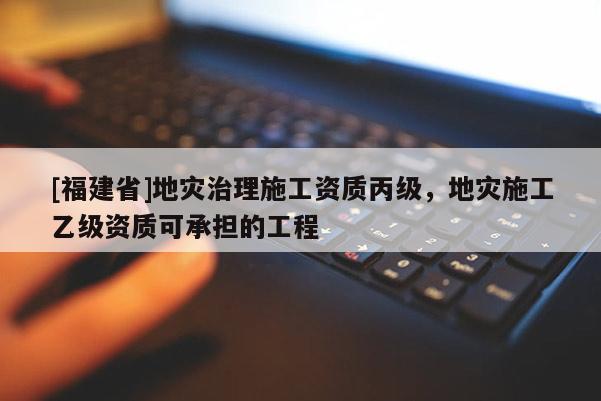 [福建省]地灾治理施工资质丙级，地灾施工乙级资质可承担的工程